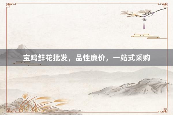 宝鸡鲜花批发，品性廉价，一站式采购